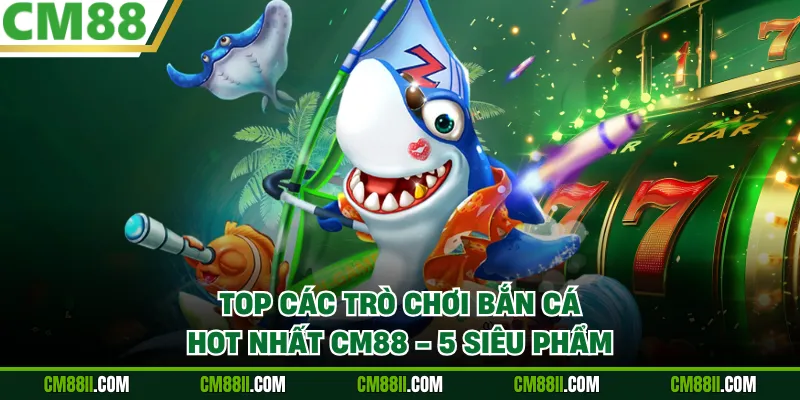 Top Các Trò Chơi Bắn Cá Hot Nhất CM88 - 5 Siêu Phẩm